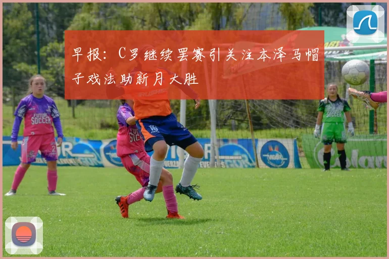 早报：C罗继续罢赛引关注本泽马帽子戏法助新月大胜