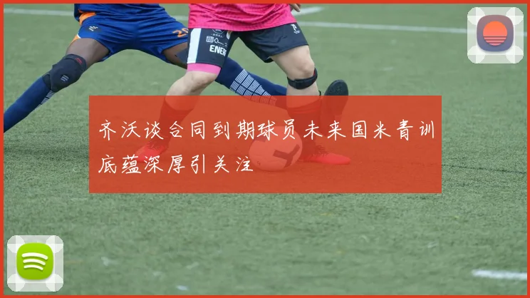 齐沃谈合同到期球员未来国米青训底蕴深厚引关注