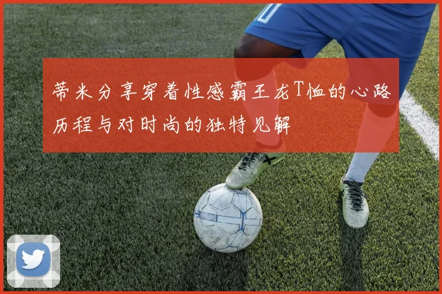 蒂米分享穿着性感霸王龙T恤的心路历程与对时尚的独特见解