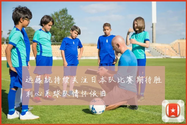 远藤航持续关注日本队比赛期待胜利心系球队情怀依旧