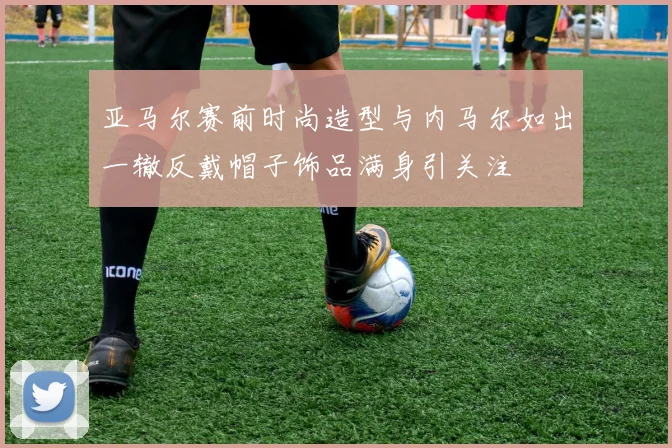 亚马尔赛前时尚造型与内马尔如出一辙反戴帽子饰品满身引关注