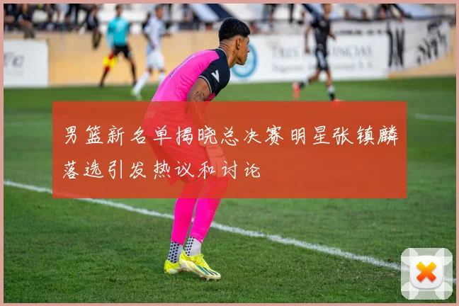 男篮新名单揭晓总决赛明星张镇麟落选引发热议和讨论