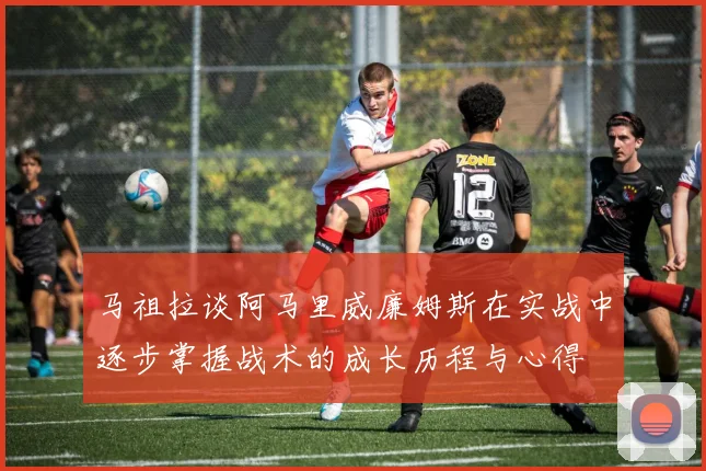 马祖拉谈阿马里威廉姆斯在实战中逐步掌握战术的成长历程与心得