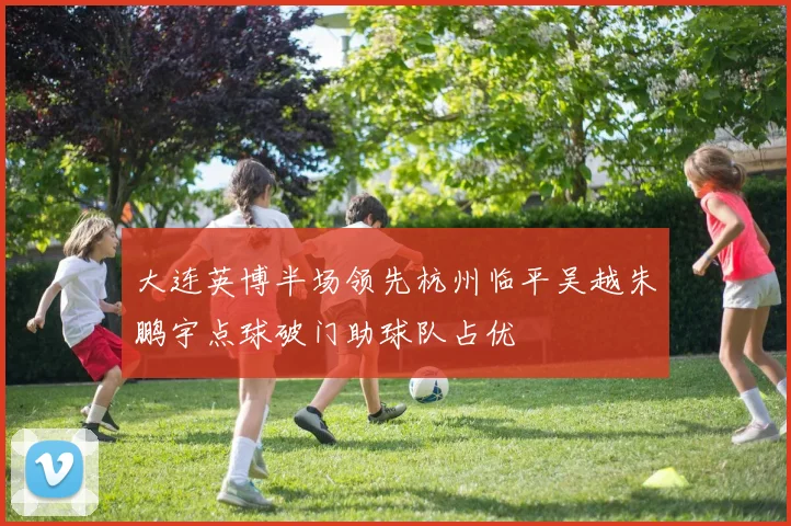 大连英博半场领先杭州临平吴越朱鹏宇点球破门助球队占优