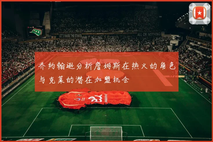 乔约翰逊分析詹姆斯在热火的角色与克莱的潜在加盟机会