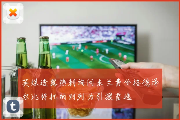 英媒透露热刺询问米兰费价格德泽尔比将托纳利列为引援首选