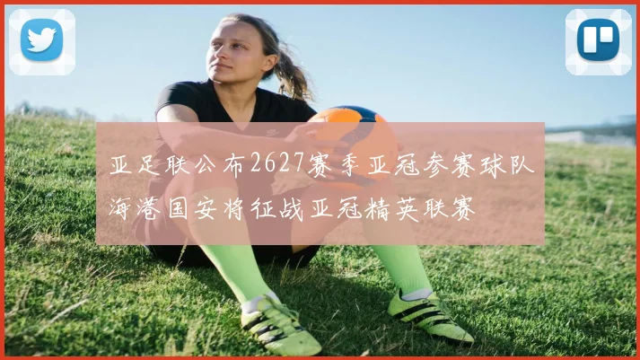 亚足联公布2627赛季亚冠参赛球队海港国安将征战亚冠精英联赛
