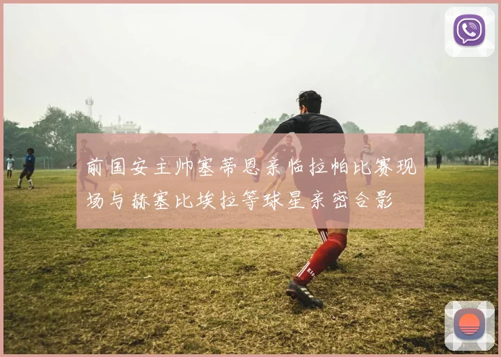 前国安主帅塞蒂恩亲临拉帕比赛现场与赫塞比埃拉等球星亲密合影