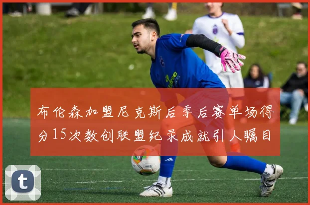 布伦森加盟尼克斯后季后赛单场得分15次数创联盟纪录成就引人瞩目