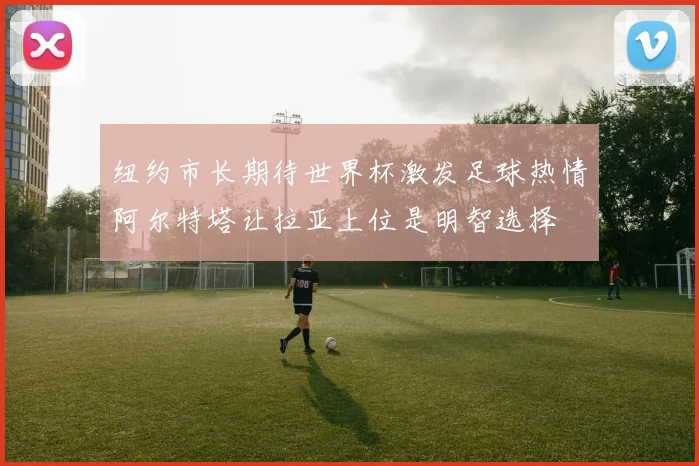 纽约市长期待世界杯激发足球热情阿尔特塔让拉亚上位是明智选择