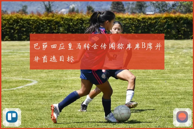 巴萨回应皇马转会传闻称库库B席并非首选目标