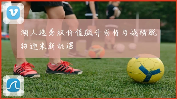 湖人选秀权价值飙升或将与战绩脱钩迎来新机遇