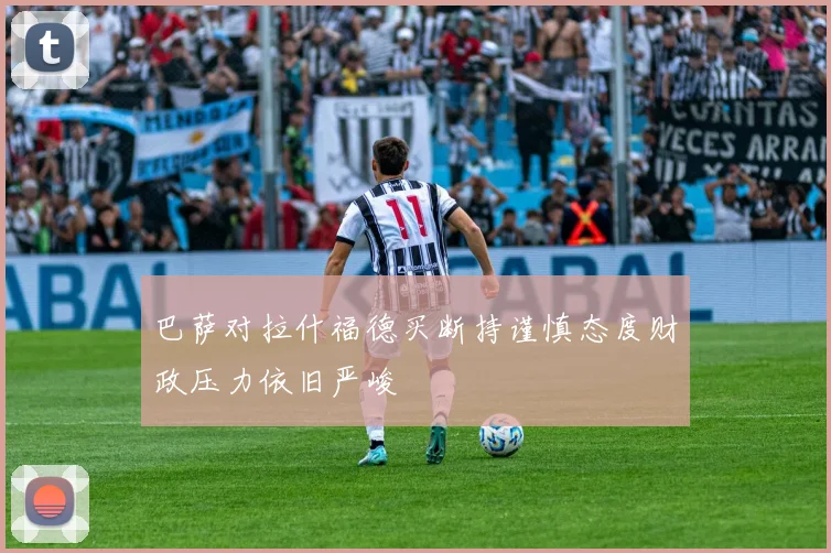 巴萨对拉什福德买断持谨慎态度财政压力依旧严峻