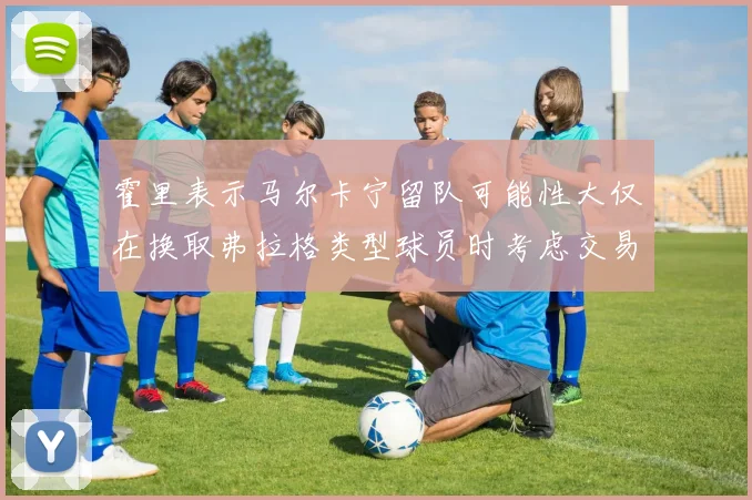 霍里表示马尔卡宁留队可能性大仅在换取弗拉格类型球员时考虑交易