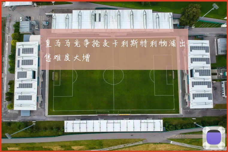 皇马马竞争抢麦卡利斯特利物浦出售难度大增