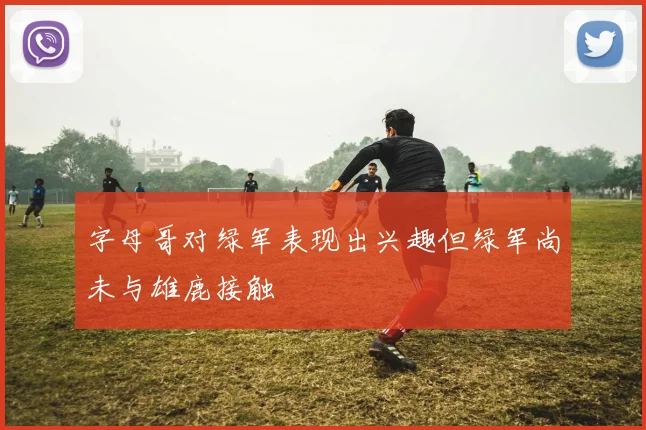 字母哥对绿军表现出兴趣但绿军尚未与雄鹿接触