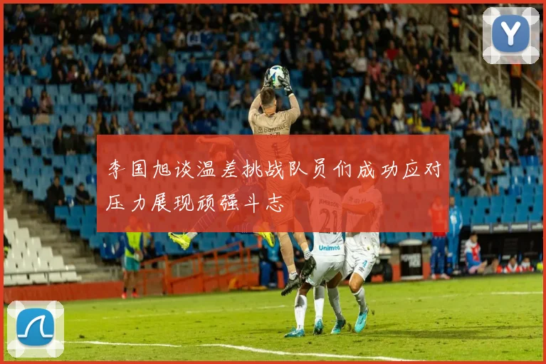 李国旭谈温差挑战队员们成功应对压力展现顽强斗志