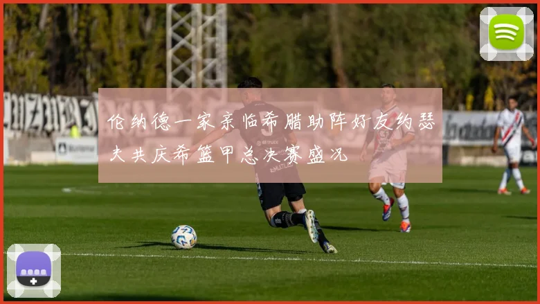 伦纳德一家亲临希腊助阵好友约瑟夫共庆希篮甲总决赛盛况