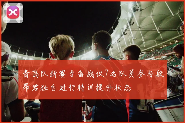 青岛队新赛季备战仅7名队员参与段昂君独自进行特训提升状态